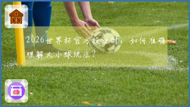 2026世界杯官方投注时，如何准确理解大小球玩法？