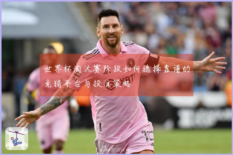 世界杯淘汰赛阶段如何选择靠谱的竞猜平台与投注策略