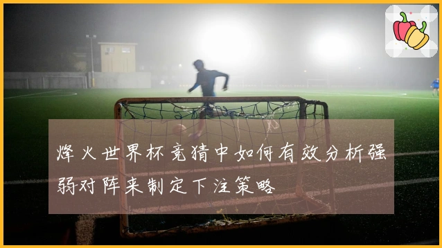 烽火世界杯竞猜中如何有效分析强弱对阵来制定下注策略