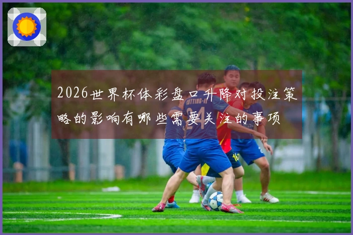 2026世界杯体彩盘口升降对投注策略的影响有哪些需要关注的事项
