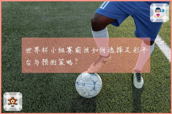 世界杯小组赛前该如何选择足彩平台与预测策略？